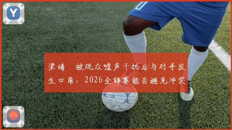 梁靖崑被观众嘘声干扰后与对手发生口角,2026全锦赛能否避免冲突升级