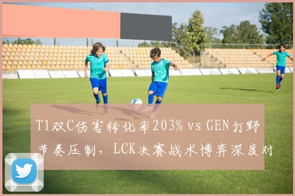 T1双C伤害转化率203% vs GEN打野节奏压制，LCK决赛战术博弈深度对比