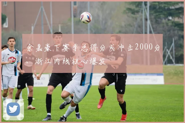 余嘉豪下赛季总得分或冲击2000分，浙江内线核心爆发