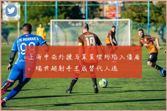 上海申花外援马莱莱续约陷入僵局，瑞典超射手王成替代人选