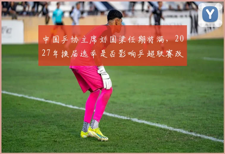 中国乒协主席刘国梁任期将满,2027年换届选举是否影响乒超联赛改革?