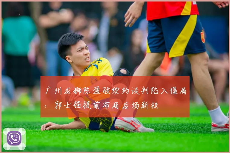 广州龙狮陈盈骏续约谈判陷入僵局,郭士强提前布局后场新核